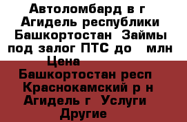  Автоломбард в г. Агидель республики Башкортостан. Займы под залог ПТС до 1 млн  › Цена ­ 1 000 000 - Башкортостан респ., Краснокамский р-н, Агидель г. Услуги » Другие   